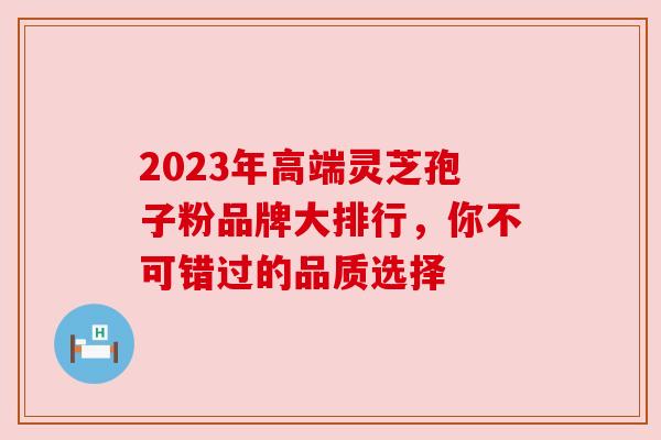 2023年高端灵芝孢子粉品牌大排行，你不可错过的品质选择