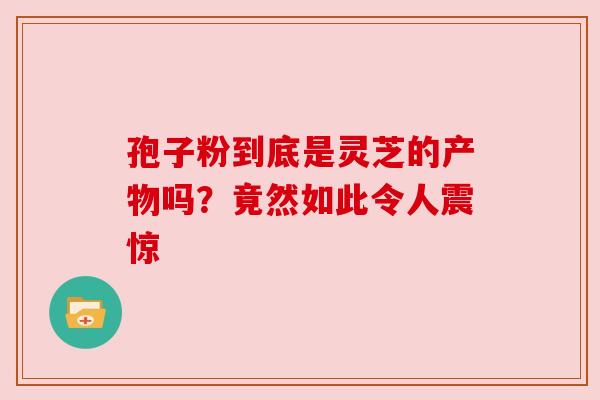 孢子粉到底是灵芝的产物吗？竟然如此令人震惊