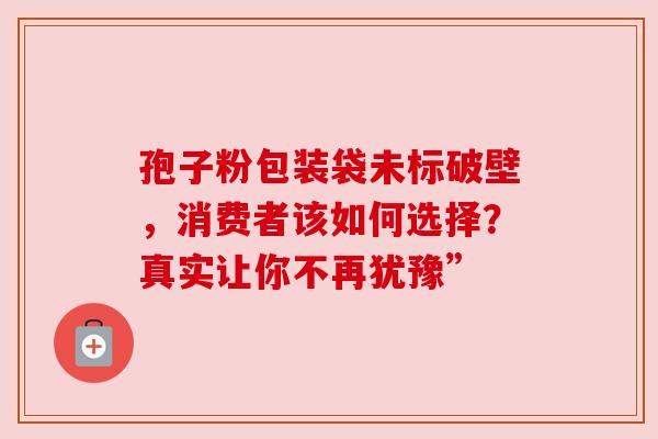 孢子粉包装袋未标破壁，消费者该如何选择？真实让你不再犹豫”