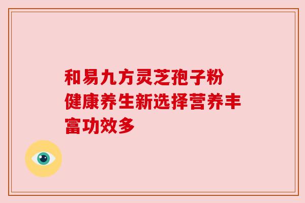 和易九方灵芝孢子粉 健康养生新选择营养丰富功效多