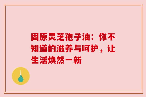 固原灵芝孢子油：你不知道的滋养与呵护，让生活焕然一新