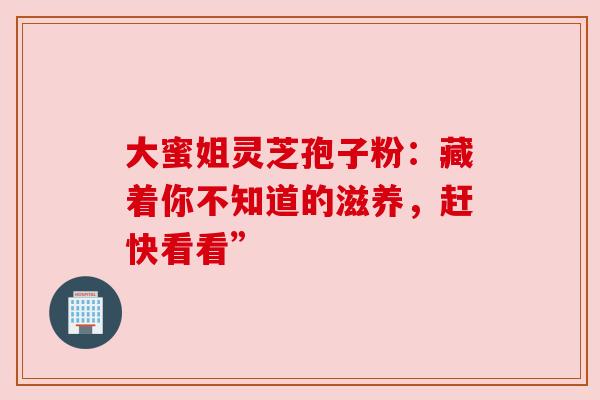 大蜜姐灵芝孢子粉：藏着你不知道的滋养，赶快看看”