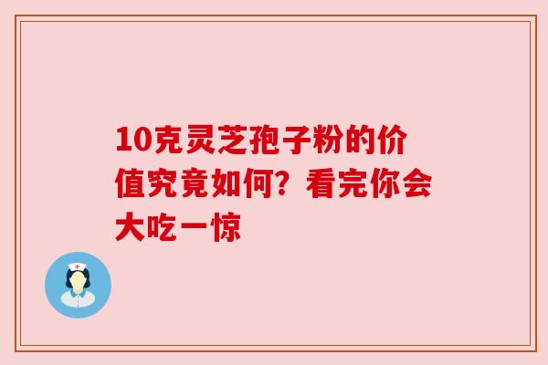 10克灵芝孢子粉的价值究竟如何？看完你会大吃一惊