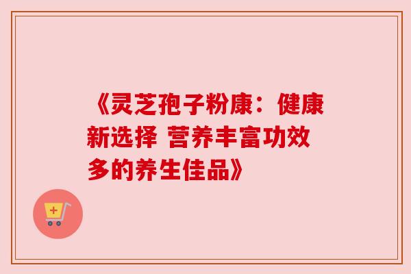 《灵芝孢子粉康：健康新选择 营养丰富功效多的养生佳品》