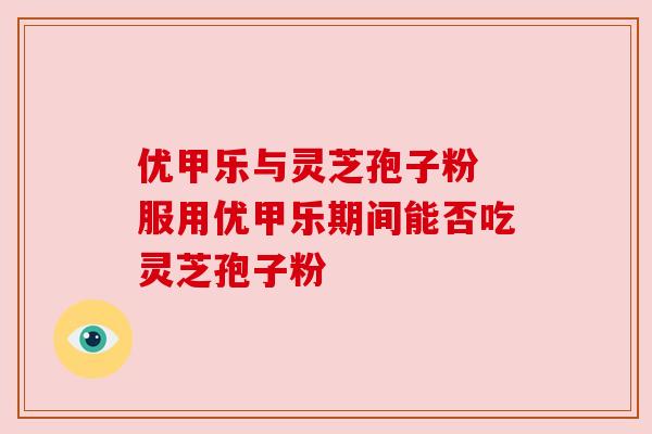 优甲乐与灵芝孢子粉 服用优甲乐期间能否吃灵芝孢子粉