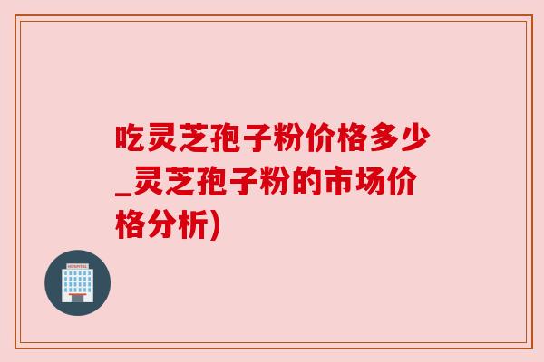 吃灵芝孢子粉价格多少_灵芝孢子粉的市场价格分析)