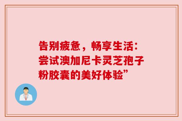 告别疲惫，畅享生活：尝试澳加尼卡灵芝孢子粉胶囊的美好体验”