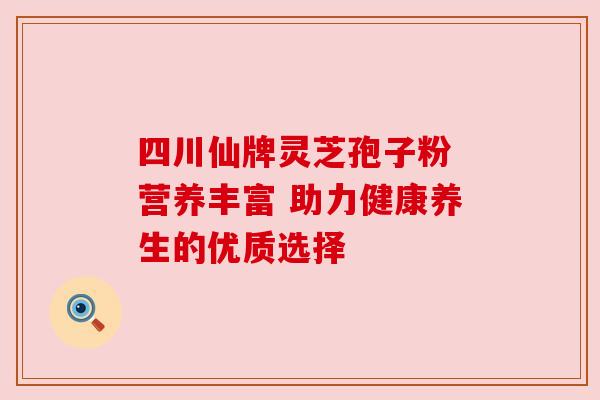 四川仙牌灵芝孢子粉 营养丰富 助力健康养生的优质选择