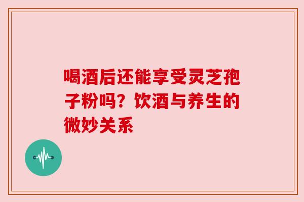 喝酒后还能享受灵芝孢子粉吗？饮酒与养生的微妙关系