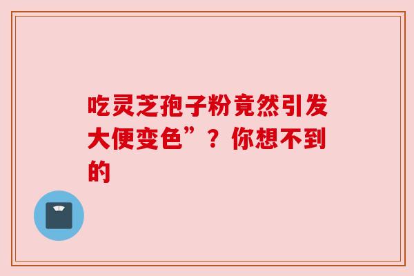 吃灵芝孢子粉竟然引发大便变色”？你想不到的