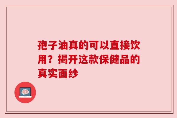 孢子油真的可以直接饮用？揭开这款保健品的真实面纱