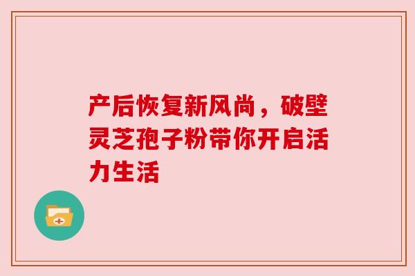 产后恢复新风尚，破壁灵芝孢子粉带你开启活力生活