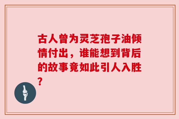 古人曾为灵芝孢子油倾情付出，谁能想到背后的故事竟如此引人入胜？