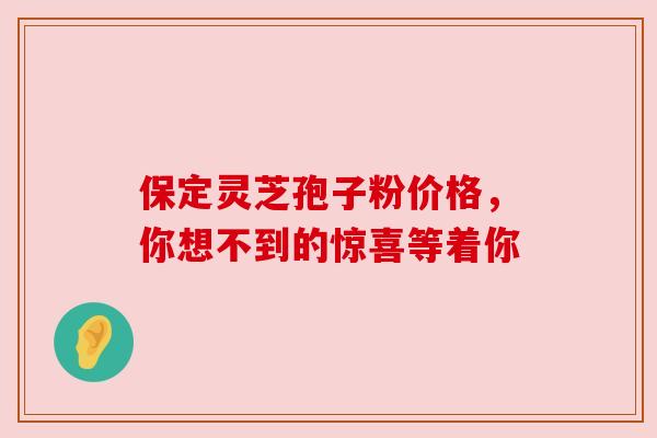 保定灵芝孢子粉价格，你想不到的惊喜等着你