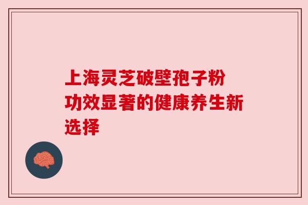 上海灵芝破壁孢子粉 功效显著的健康养生新选择