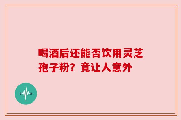 喝酒后还能否饮用灵芝孢子粉？竟让人意外