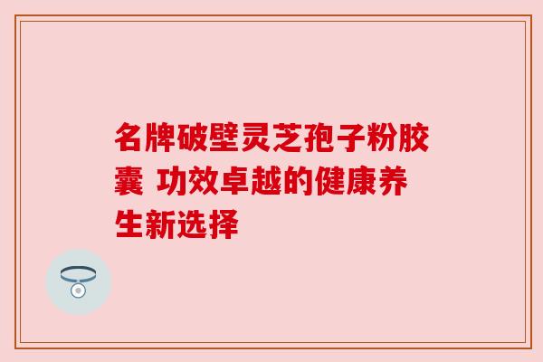 名牌破壁灵芝孢子粉胶囊 功效卓越的健康养生新选择