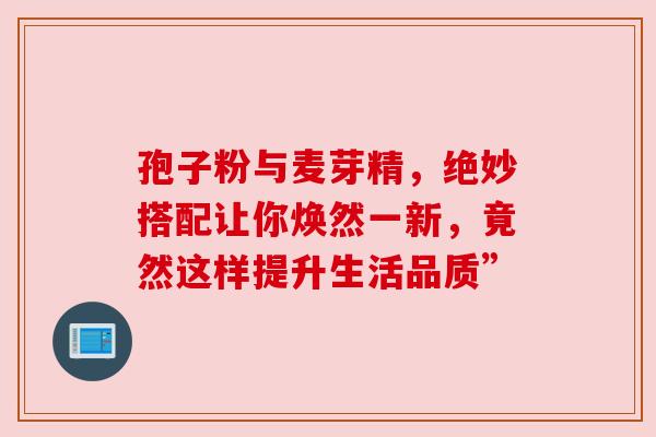 孢子粉与麦芽精，绝妙搭配让你焕然一新，竟然这样提升生活品质”