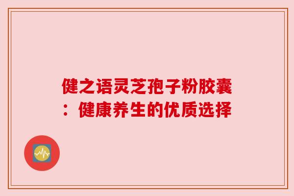 健之语灵芝孢子粉胶囊：健康养生的优质选择