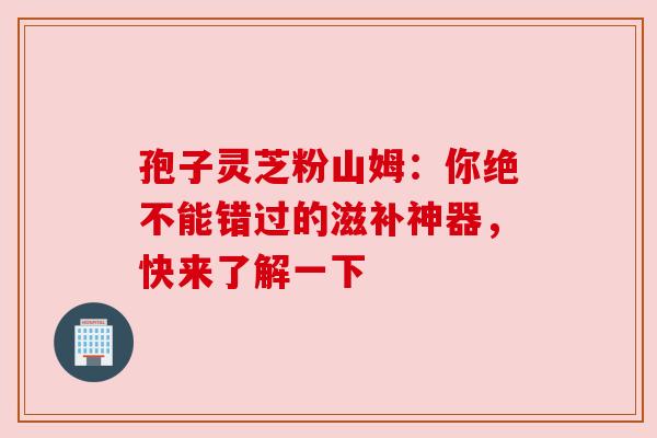 孢子灵芝粉山姆：你绝不能错过的滋补神器，快来了解一下