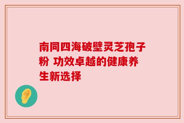 南同四海破壁灵芝孢子粉 功效卓越的健康养生新选择