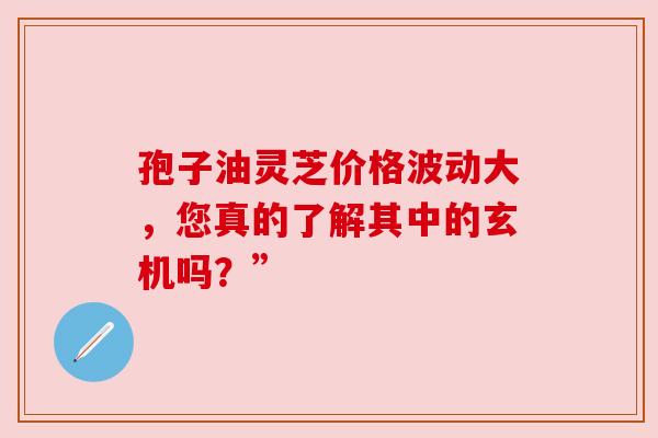 孢子油灵芝价格波动大，您真的了解其中的玄机吗？”