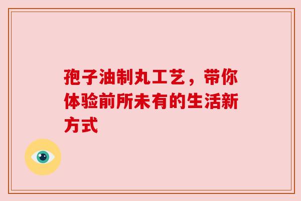 孢子油制丸工艺，带你体验前所未有的生活新方式