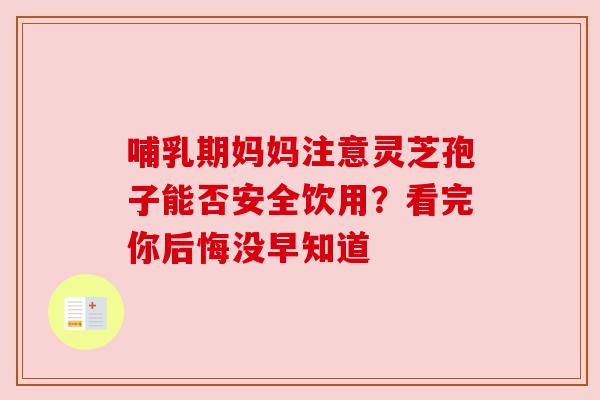 哺乳期妈妈注意灵芝孢子能否安全饮用？看完你后悔没早知道