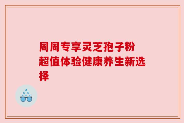 周周专享灵芝孢子粉 超值体验健康养生新选择