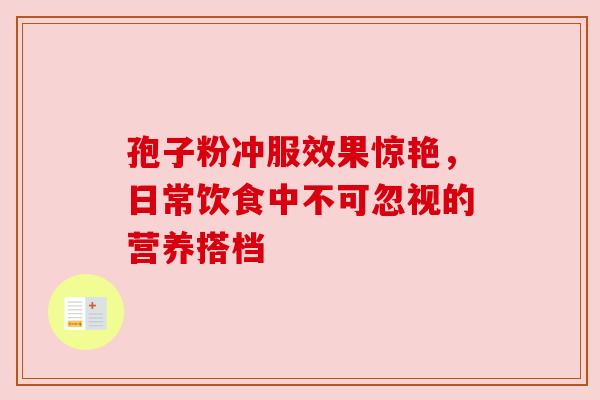 孢子粉冲服效果惊艳，日常饮食中不可忽视的营养搭档