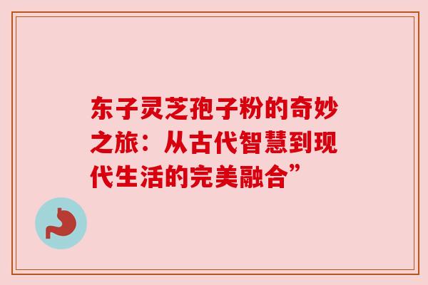 东子灵芝孢子粉的奇妙之旅：从古代智慧到现代生活的完美融合”