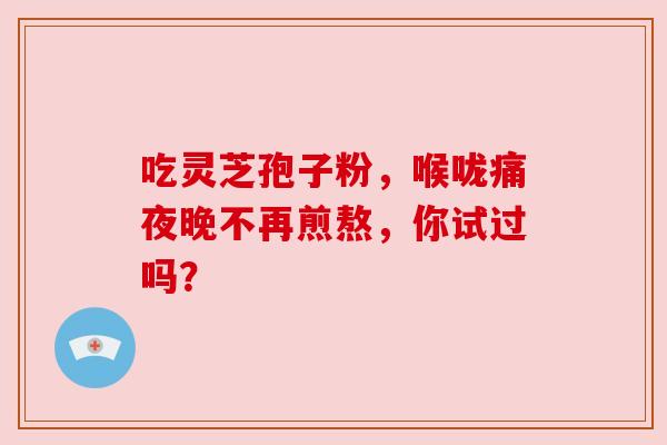 吃灵芝孢子粉，喉咙痛夜晚不再煎熬，你试过吗？