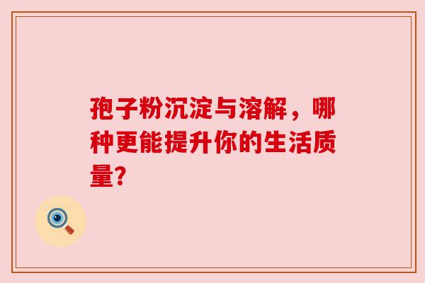 孢子粉沉淀与溶解，哪种更能提升你的生活质量？