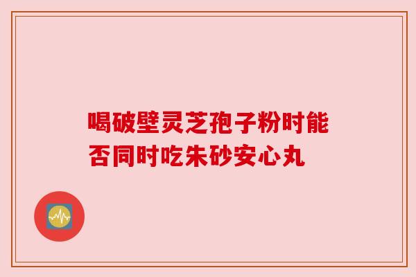 喝破壁灵芝孢子粉时能否同时吃朱砂安心丸