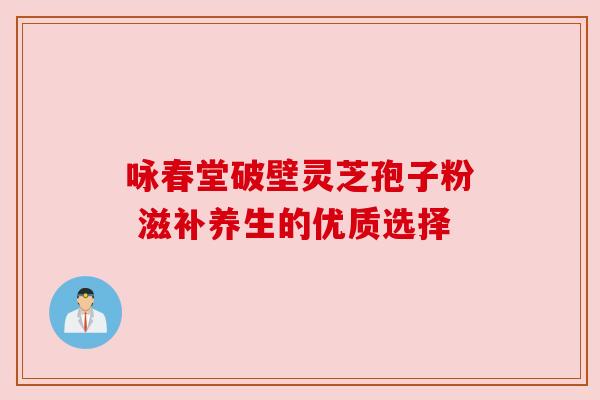 咏春堂破壁灵芝孢子粉 滋补养生的优质选择