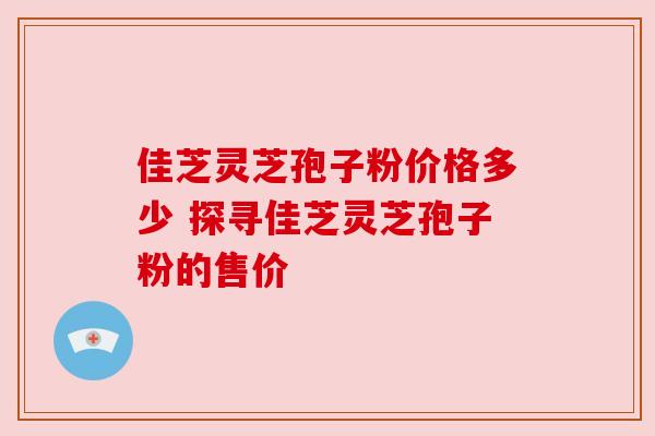 佳芝灵芝孢子粉价格多少 探寻佳芝灵芝孢子粉的售价