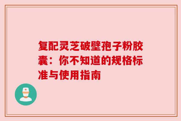 复配灵芝破壁孢子粉胶囊：你不知道的规格标准与使用指南