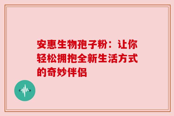 安惠生物孢子粉：让你轻松拥抱全新生活方式的奇妙伴侣