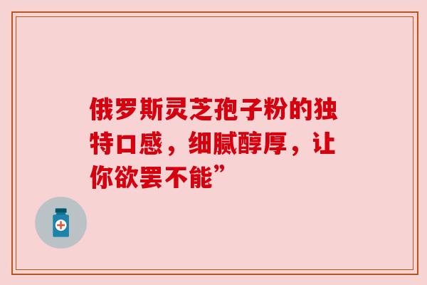 俄罗斯灵芝孢子粉的独特口感，细腻醇厚，让你欲罢不能”