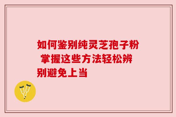 如何鉴别纯灵芝孢子粉 掌握这些方法轻松辨别避免上当