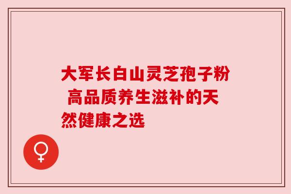 大军长白山灵芝孢子粉 高品质养生滋补的天然健康之选