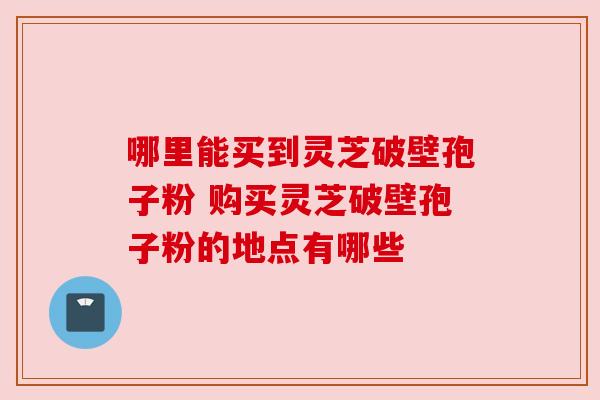 哪里能买到灵芝破壁孢子粉 购买灵芝破壁孢子粉的地点有哪些