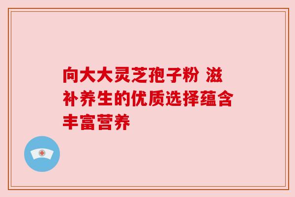 向大大灵芝孢子粉 滋补养生的优质选择蕴含丰富营养