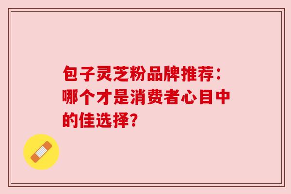 包子灵芝粉品牌推荐：哪个才是消费者心目中的佳选择？