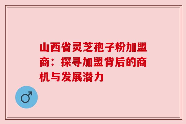 山西省灵芝孢子粉加盟商：探寻加盟背后的商机与发展潜力