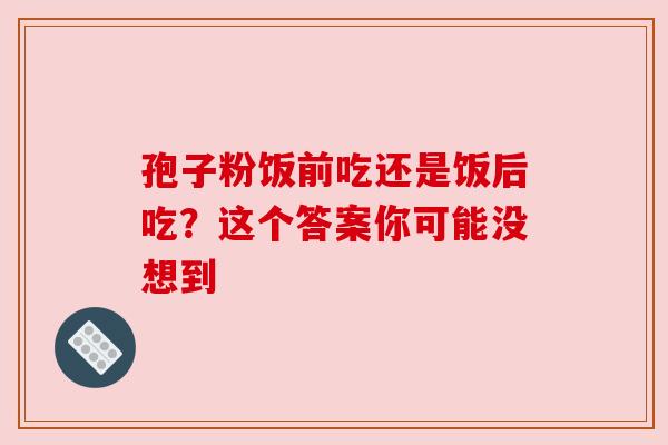 孢子粉饭前吃还是饭后吃？这个答案你可能没想到