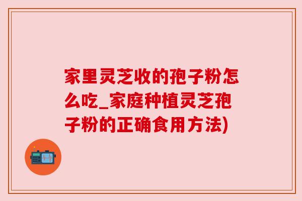 家里灵芝收的孢子粉怎么吃_家庭种植灵芝孢子粉的正确食用方法)