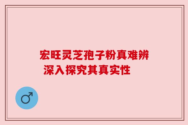 宏旺灵芝孢子粉真难辨 深入探究其真实性