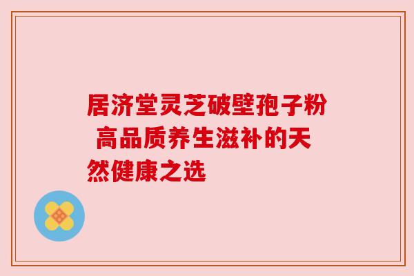 居济堂灵芝破壁孢子粉 高品质养生滋补的天然健康之选