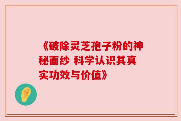 《破除灵芝孢子粉的神秘面纱 科学认识其真实功效与价值》